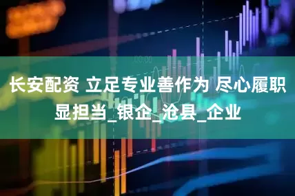 长安配资 立足专业善作为 尽心履职显担当_银企_沧县_企业