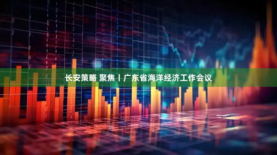 长安策略 聚焦丨广东省海洋经济工作会议