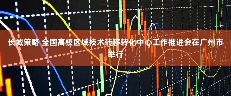 长城策略 全国高校区域技术转移转化中心工作推进会在广州市举行