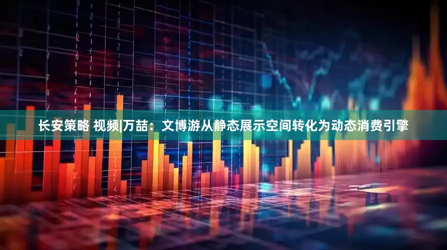 长安策略 视频|万喆：文博游从静态展示空间转化为动态消费引擎