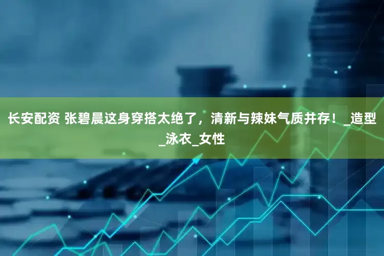 长安配资 张碧晨这身穿搭太绝了，清新与辣妹气质并存！_造型_泳衣_女性