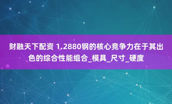 财融天下配资 1.2880钢的核心竞争力在于其出色的综合性能组合_模具_尺寸_硬度