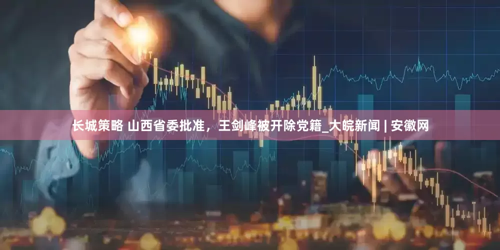 长城策略 山西省委批准，王剑峰被开除党籍_大皖新闻 | 安徽网