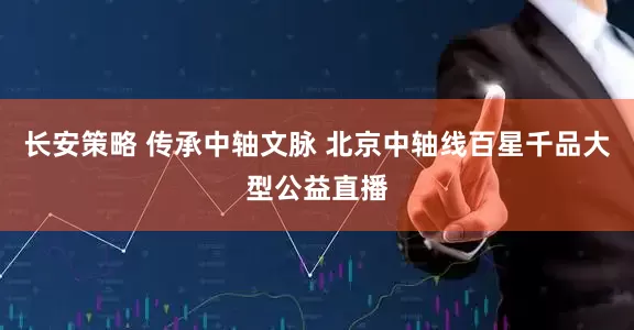 长安策略 传承中轴文脉 北京中轴线百星千品大型公益直播