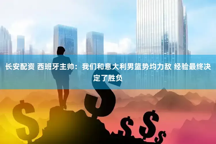 长安配资 西班牙主帅：我们和意大利男篮势均力敌 经验最终决定了胜负
