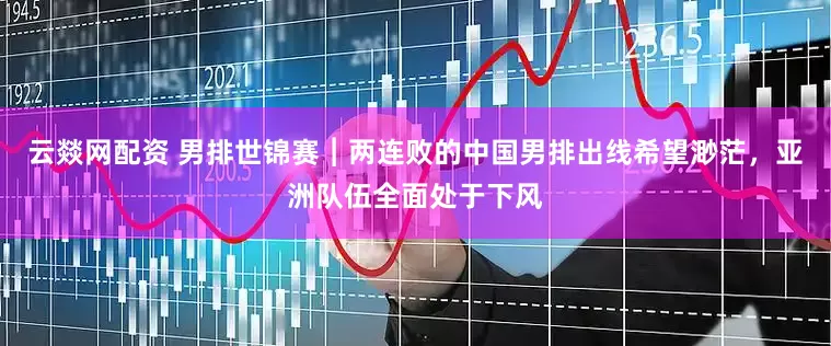云燚网配资 男排世锦赛︱两连败的中国男排出线希望渺茫，亚洲队伍全面处于下风