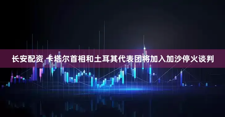 长安配资 卡塔尔首相和土耳其代表团将加入加沙停火谈判
