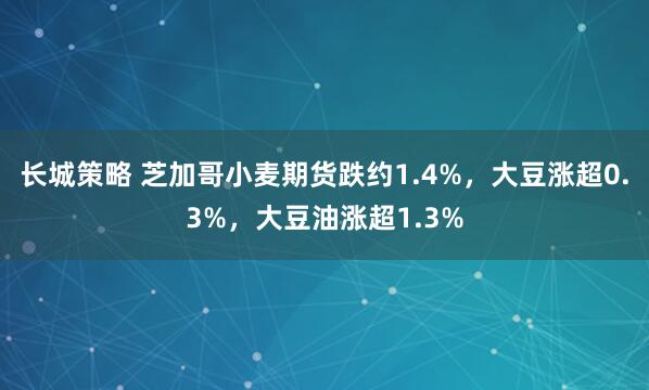 长城策略 芝加哥小麦期货跌约1.4%，大豆涨超0.3%，大豆油涨超1.3%