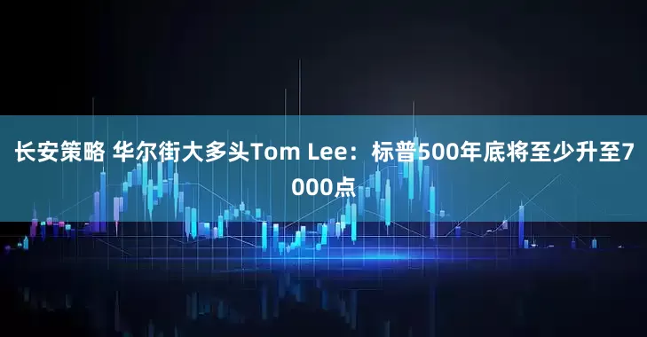 长安策略 华尔街大多头Tom Lee：标普500年底将至少升至7000点