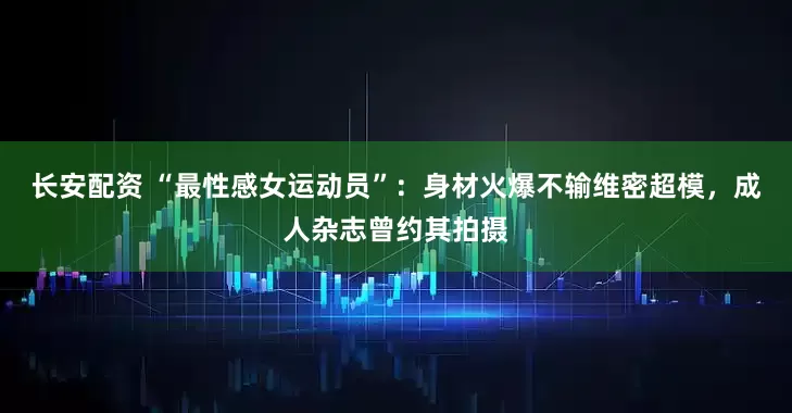 长安配资 “最性感女运动员”：身材火爆不输维密超模，成人杂志曾约其拍摄