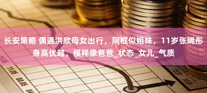 长安策略 偶遇洪欣母女出行，同框似姐妹，11岁张晞彤身高优越，模样像爸爸_状态_女儿_气质