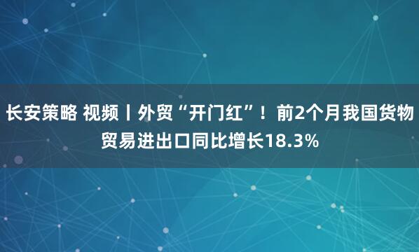 长安策略 视频丨外贸“开门红”!前2个月我国货物贸易进出口同比增长18.3%