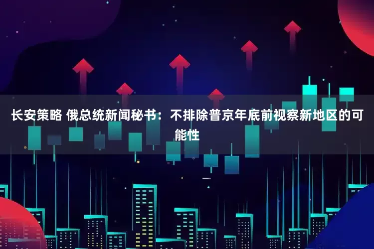 长安策略 俄总统新闻秘书：不排除普京年底前视察新地区的可能性