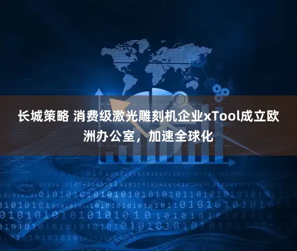 长城策略 消费级激光雕刻机企业xTool成立欧洲办公室，加速全球化