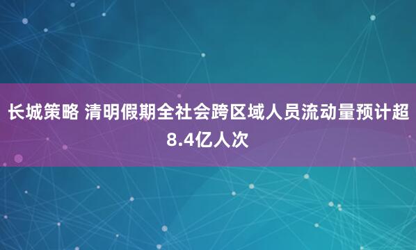 长城策略 清明假期全社会跨区域人员流动量预计超8.4亿人次