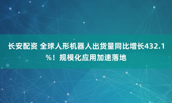 长安配资 全球人形机器人出货量同比增长432.1%！规模化应用加速落地